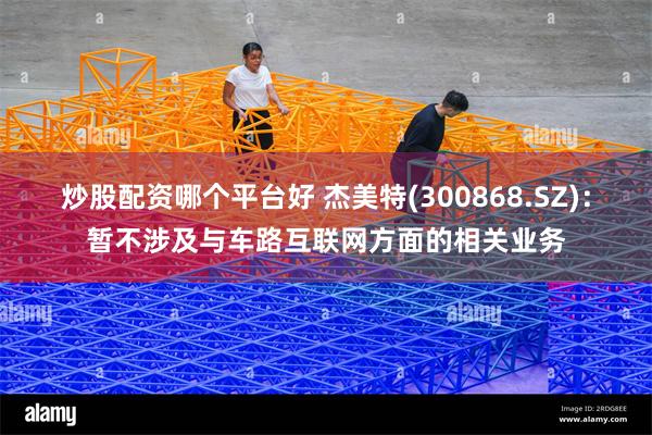 炒股配资哪个平台好 杰美特(300868.SZ)：暂不涉及与车路互联网方面的相关业务
