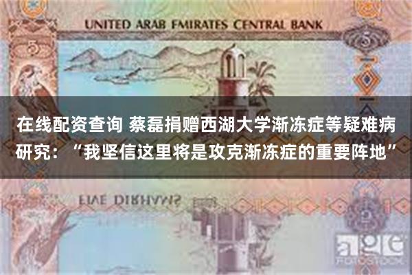在线配资查询 蔡磊捐赠西湖大学渐冻症等疑难病研究：“我坚信这里将是攻克渐冻症的重要阵地”