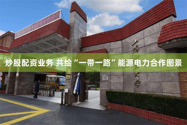 炒股配资业务 共绘“一带一路”能源电力合作图景