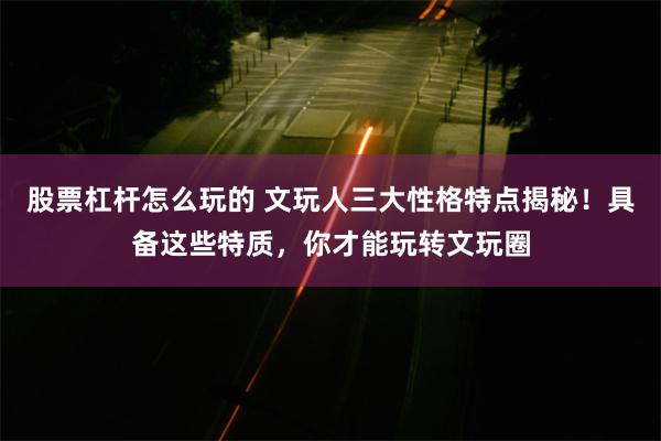 股票杠杆怎么玩的 文玩人三大性格特点揭秘！具备这些特质，你才能玩转文玩圈