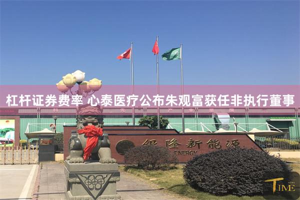 杠杆证券费率 心泰医疗公布朱观富获任非执行董事