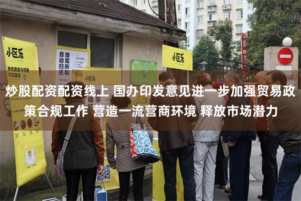 炒股配资配资线上 国办印发意见进一步加强贸易政策合规工作 营造一流营商环境 释放市场潜力