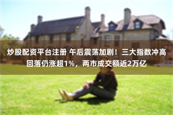 炒股配资平台注册 午后震荡加剧！三大指数冲高回落仍涨超1%，两市成交额近2万亿