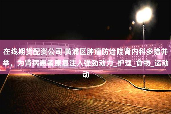在线期货配资公司 黄浦区肿瘤防治院肾内科多措并举，为肾病患者康复注入强劲动力_护理_食物_运动