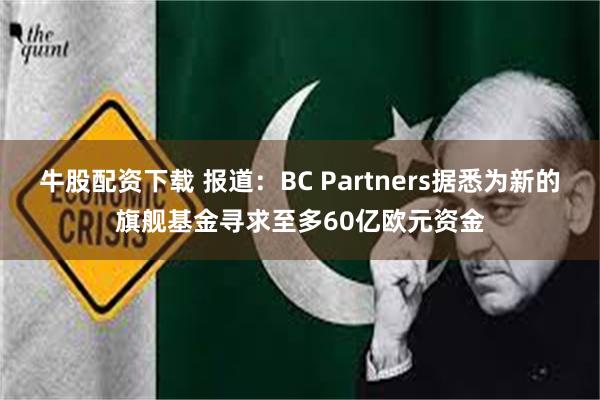 牛股配资下载 报道：BC Partners据悉为新的旗舰基金寻求至多60亿欧元资金