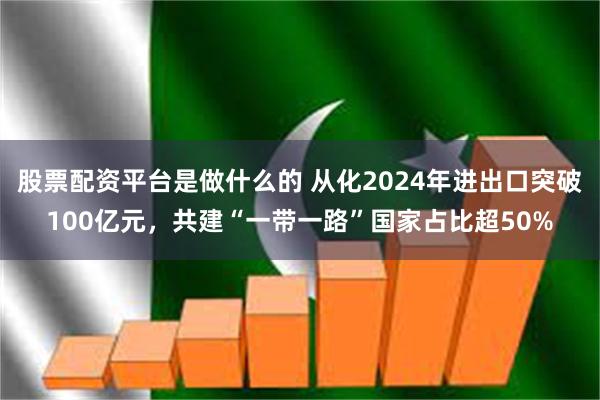 股票配资平台是做什么的 从化2024年进出口突破100亿元，共建“一带一路”国家占比超50%