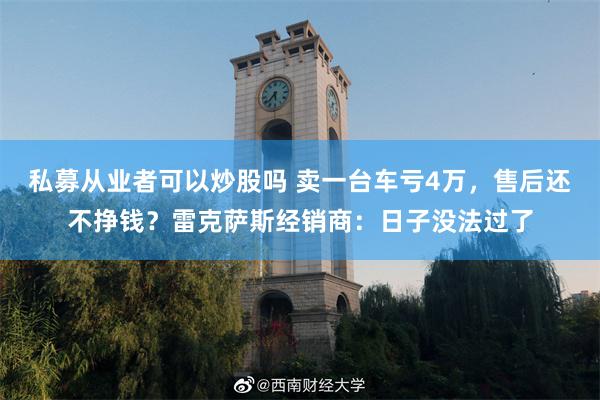 私募从业者可以炒股吗 卖一台车亏4万，售后还不挣钱？雷克萨斯经销商：日子没法过了