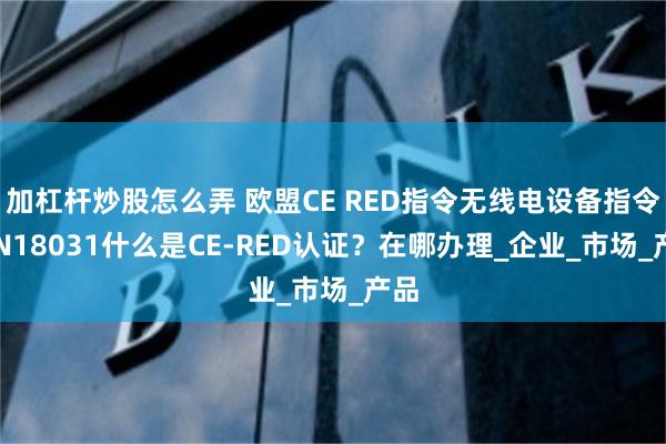 加杠杆炒股怎么弄 欧盟CE RED指令无线电设备指令/EN18031什么是CE-RED认证？在哪办理_企业_市场_产品