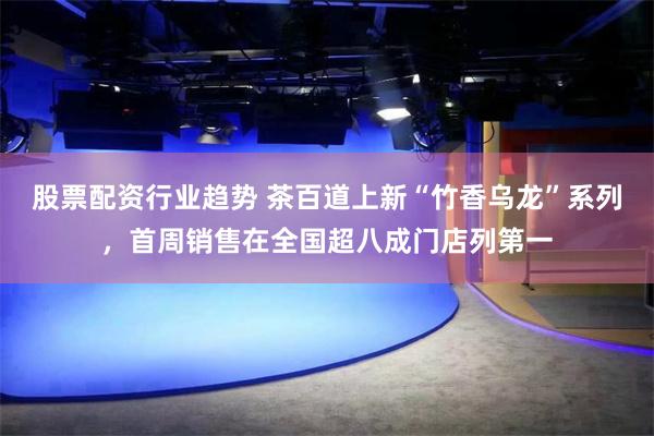 股票配资行业趋势 茶百道上新“竹香乌龙”系列，首周销售在全国超八成门店列第一