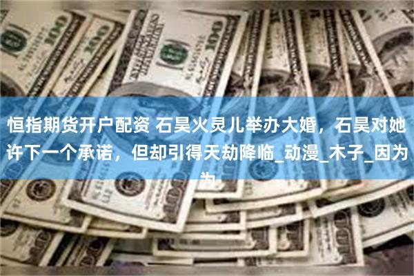 恒指期货开户配资 石昊火灵儿举办大婚，石昊对她许下一个承诺，但却引得天劫降临_动漫_木子_因为