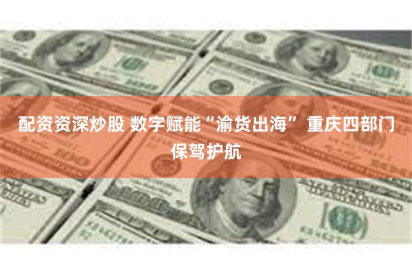 配资资深炒股 数字赋能“渝货出海” 重庆四部门保驾护航