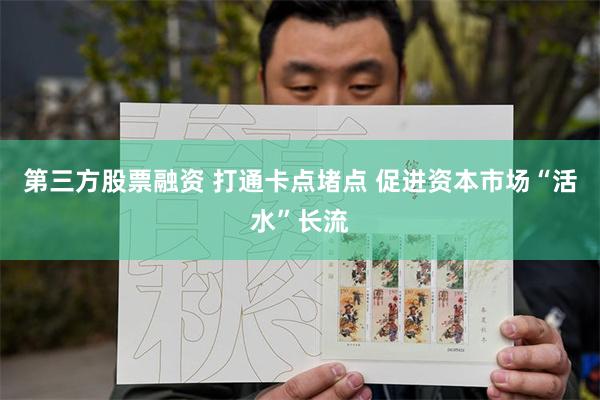 第三方股票融资 打通卡点堵点 促进资本市场“活水”长流