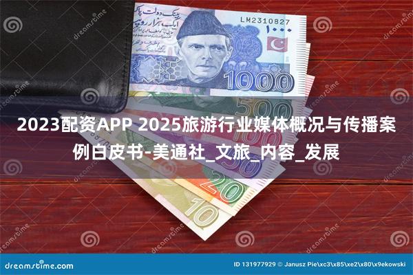 2023配资APP 2025旅游行业媒体概况与传播案例白皮书-美通社_文旅_内容_发展