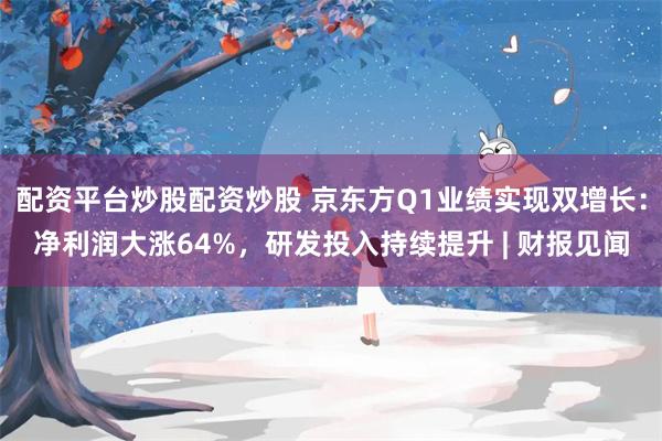 配资平台炒股配资炒股 京东方Q1业绩实现双增长：净利润大涨64%，研发投入持续提升 | 财报见闻
