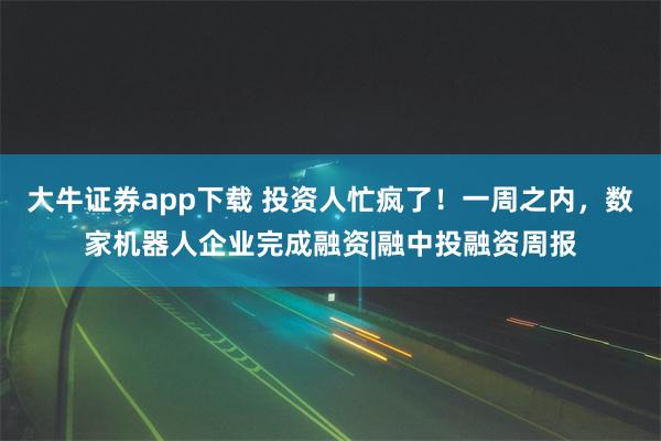 大牛证券app下载 投资人忙疯了！一周之内，数家机器人企业完成融资|融中投融资周报