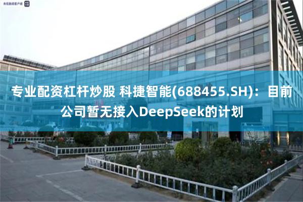 专业配资杠杆炒股 科捷智能(688455.SH)：目前公司暂无接入DeepSeek的计划