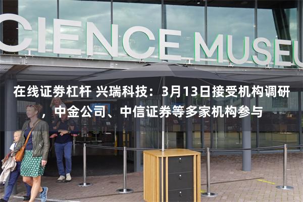 在线证劵杠杆 兴瑞科技：3月13日接受机构调研，中金公司、中信证券等多家机构参与