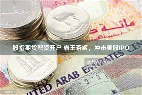 股指期货配资开户 霸王茶姬，冲击美股IPO