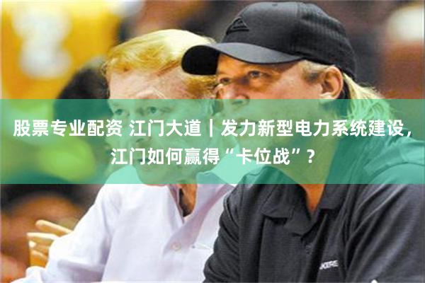 股票专业配资 江门大道｜发力新型电力系统建设，江门如何赢得“卡位战”？