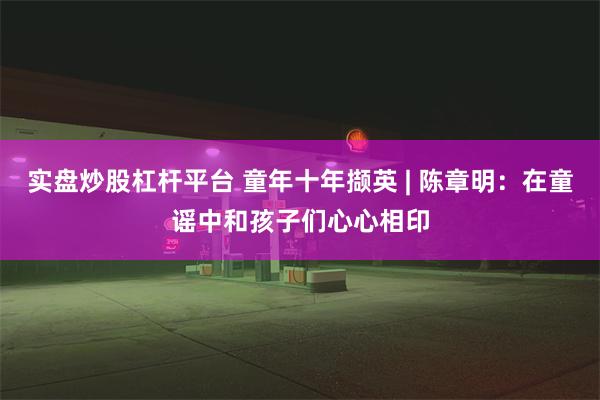 实盘炒股杠杆平台 童年十年撷英 | 陈章明：在童谣中和孩子们心心相印