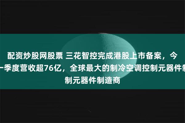 配资炒股网股票 三花智控完成港股上市备案，今年第一季度营收超76亿，全球最大的制冷空调控制元器件制造商
