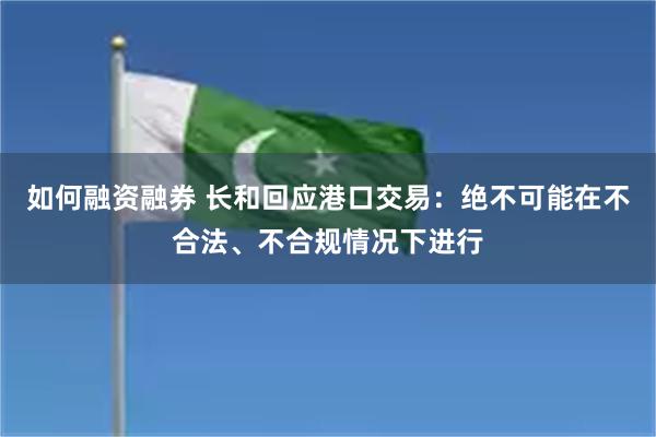 如何融资融券 长和回应港口交易：绝不可能在不合法、不合规情况下进行