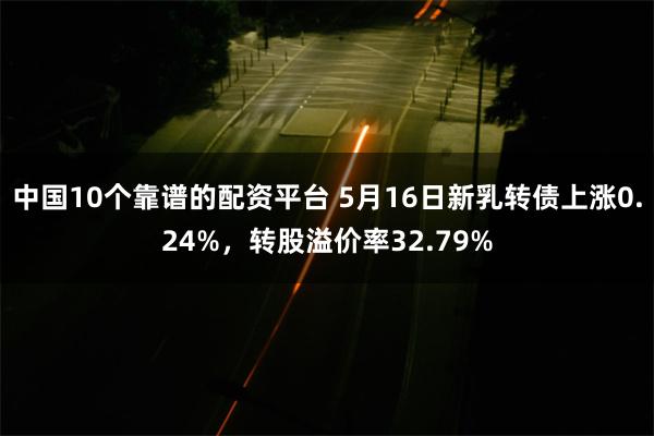 中国10个靠谱的配资平台 5月16日新乳转债上涨0.24%，转股溢价率32.79%