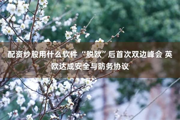 配资炒股用什么软件 “脱欧”后首次双边峰会 英欧达成安全与防务协议