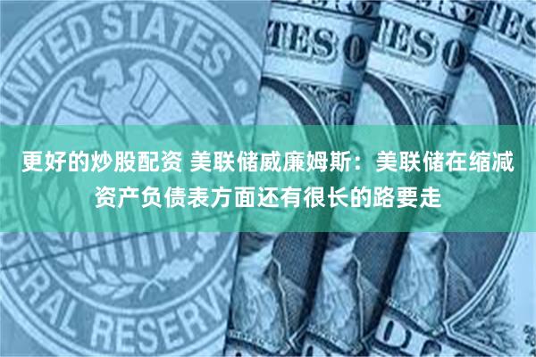 更好的炒股配资 美联储威廉姆斯：美联储在缩减资产负债表方面还有很长的路要走