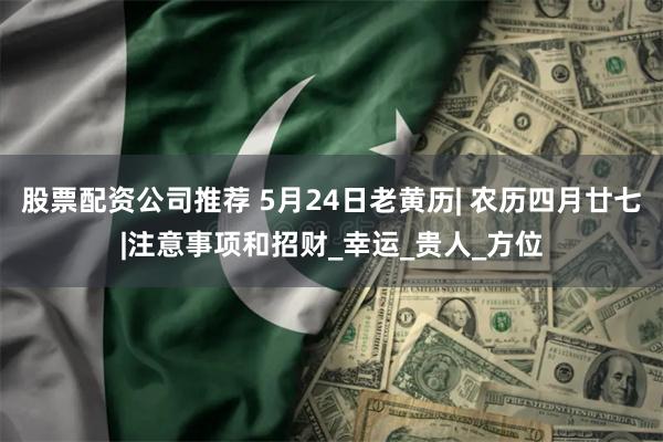 股票配资公司推荐 5月24日老黄历| 农历四月廿七|注意事项和招财_幸运_贵人_方位
