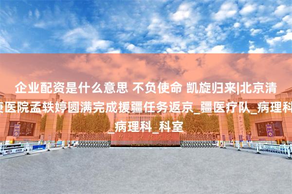 企业配资是什么意思 不负使命 凯旋归来|北京清华长庚医院孟轶婷圆满完成援疆任务返京_疆医疗队_病理科_科室