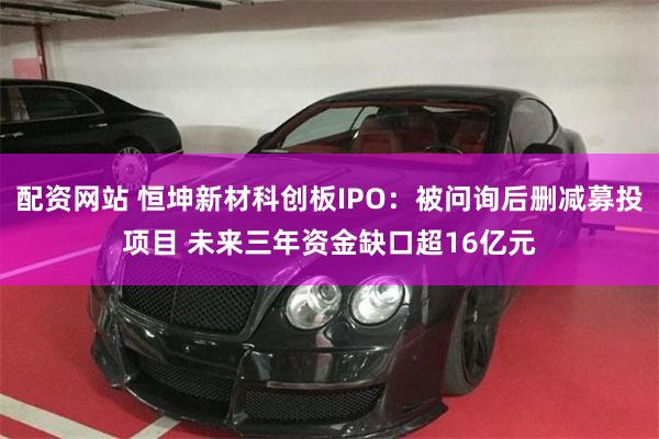 配资网站 恒坤新材科创板IPO：被问询后删减募投项目 未来三年资金缺口超16亿元