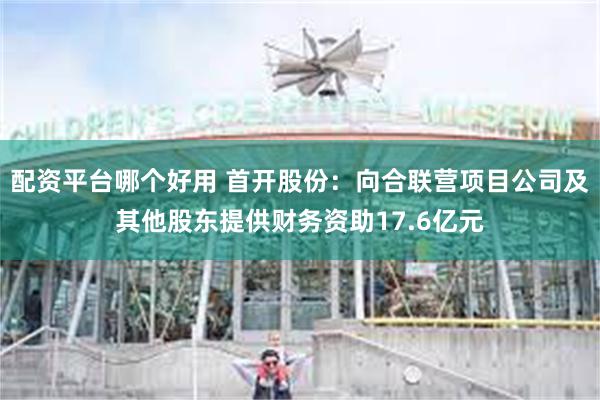配资平台哪个好用 首开股份：向合联营项目公司及其他股东提供财务资助17.6亿元