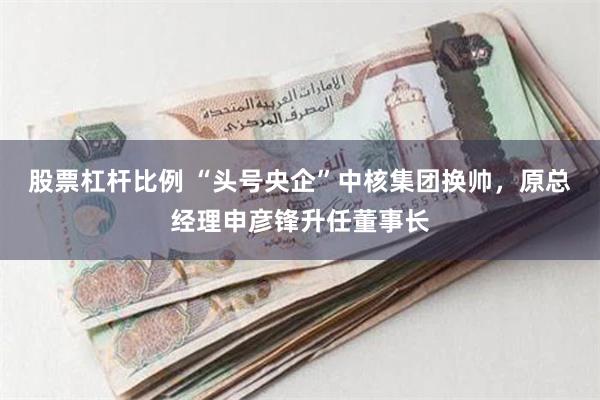 股票杠杆比例 “头号央企”中核集团换帅，原总经理申彦锋升任董事长