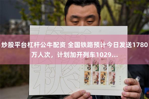 炒股平台杠杆公牛配资 全国铁路预计今日发送1780万人次，计划加开列车1029...